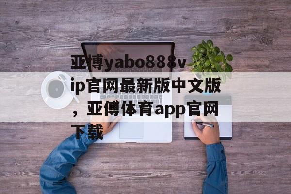 亚博yabo888vip官网最新版中文版，亚傅体育app官网下载